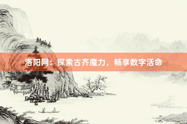 洛阳网：探索古齐魔力，畅享数字活命
